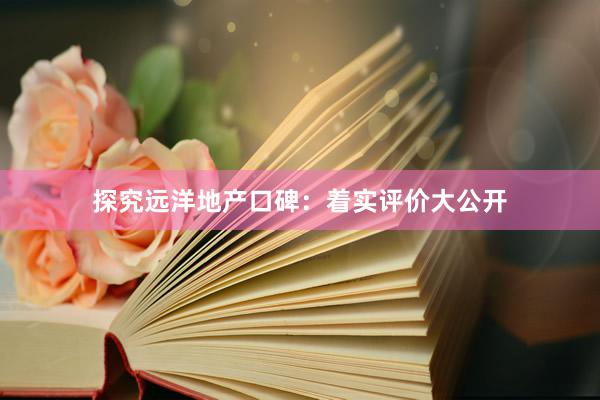 探究远洋地产口碑：着实评价大公开